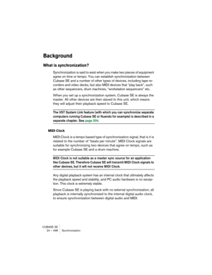 Page 498CUBASE SE
24 – 498 Synchronization
Background
What is synchronization?
Synchronization is said to exist when you make two pieces of equipment 
agree on time or tempo. You can establish synchronization between 
Cubase SE and a number of other types of devices, including tape re-
corders and video decks, but also MIDI devices that “play back”, such 
as other sequencers, drum machines, “workstation sequencers” etc.
When you set up a synchronization system, Cubase SE is always the 
master. All other devices...