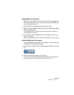 Page 51CUBASE SE
Recording 4 – 51
Naming MIDI ports in Cubase SE
MIDI inputs and outputs can often be shown with unnecessarily long 
and complicated names. If you wish, you can rename your MIDI ports 
to more descriptive names:
1.Open the Device Setup dialog from the Devices menu.
2.Select the Windows MIDI or DirectMusic (Win) or MIDI System (Mac) 
device in the Device list.
The available MIDI inputs and outputs are listed. Under Windows, which device to 
choose depends on your system.
3.To change the name of a...