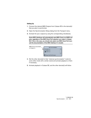 Page 501CUBASE SE
Synchronization 24 – 501
Setting Up
1.Connect the desired MIDI Outputs from Cubase SE to the device(s) 
that you plan to synchronize.
2.Open the Synchronization Setup dialog from the Transport menu.
3.Activate the sync outputs by using the corresponding checkboxes.
Some MIDI Interfaces will automatically send MIDI Clock to all MIDI out-
puts, regardless of the MIDI Clock Port selection you make in Cubase 
SE. If this is the case, you should only select one MIDI Clock Port (con-
sult the...