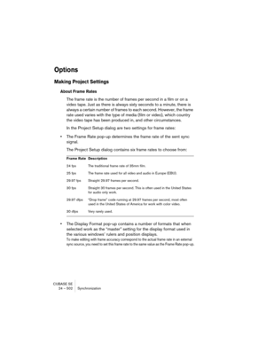 Page 502CUBASE SE
24 – 502 Synchronization
Options
Making Project Settings
About Frame Rates
The frame rate is the number of frames per second in a film or on a 
video tape. Just as there is always sixty seconds to a minute, there is 
always a certain number of frames to each second. However, the frame 
rate used varies with the type of media (film or video), which country 
the video tape has been produced in, and other circumstances.
In the Project Setup dialog are two settings for frame rates:
•The Frame Rate...