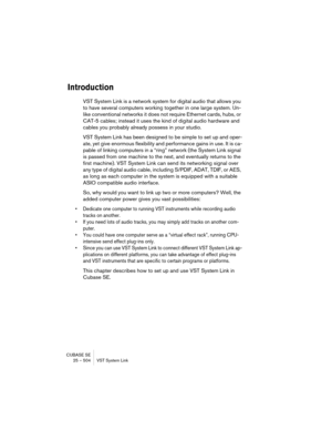 Page 504CUBASE SE
25 – 504 VST System Link
Introduction
VST System Link is a network system for digital audio that allows you 
to have several computers working together in one large system. Un-
like conventional networks it does not require Ethernet cards, hubs, or 
CAT-5 cables; instead it uses the kind of digital audio hardware and 
cables you probably already possess in your studio.
VST System Link has been designed to be simple to set up and oper-
ate, yet give enormous flexibility and performance gains in...