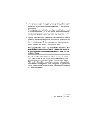 Page 507CUBASE SE
VST System Link 25 – 507
5.Now, you need to make sure that one audio card (and only one!) is set 
to be the Clock Master, and all the other cards must be set to listen 
for the clock signal coming from the Clock Master i.e. they must be 
Clock Slaves.
The naming and procedure for this differs depending on the audio hardware – consult 
its documentation if required. If you are using Steinberg Nuendo ASIO hardware, all 
cards default to the “AutoSync” setting – in this case you must set one of...