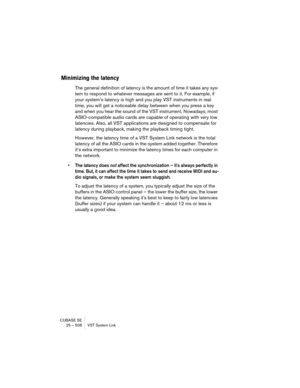 Page 508CUBASE SE
25 – 508 VST System Link
Minimizing the latency
The general definition of latency is the amount of time it takes any sys-
tem to respond to whatever messages are sent to it. For example, if 
your system’s latency is high and you play VST instruments in real 
time, you will get a noticeable delay between when you press a key 
and when you hear the sound of the VST instrument. Nowadays, most 
ASIO-compatible audio cards are capable of operating with very low 
latencies. Also, all VST applications...