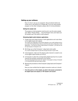 Page 509CUBASE SE
VST System Link 25 – 509
Setting up your software
Now it’s time to set up your programs. The procedures below de-
scribe how to set things up in Cubase SE; if you are using another 
program on the other computer, please refer to its documentation.
Setting the sample rate
The projects in both programs must be set to use the same sample 
rate. Select “Project Setup…” from the Project menu and make sure 
the sample rate is the same in both systems.
Streaming digital audio between applications...