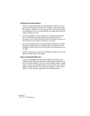 Page 510CUBASE SE
25 – 510 VST System Link
Settings for the audio hardware
When you send VST System Link data between computers, it is im-
portant that the digital information isn’t changed in any way between 
the programs. Therefore, you should open the control panel (or addi-
tional application) for your audio hardware and make sure that the fol-
lowing conditions are met:
•If there are additional “format settings” for the digital ports that you 
use for VST System Link data, make sure these are turned off....
