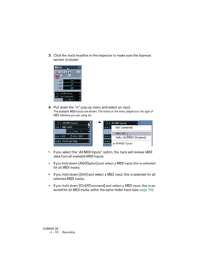 Page 52CUBASE SE
4 – 52 Recording
3.Click the track headline in the Inspector to make sure the topmost 
section is shown.
4.Pull down the “in” pop-up menu and select an input.
The available MIDI inputs are shown. The items on the menu depend on the type of 
MIDI interface you are using etc. 
•If you select the “All MIDI Inputs” option, the track will receive MIDI 
data from all available MIDI inputs.
•If you hold down [Alt]/[Option] and select a MIDI input, this is selected 
for all MIDI tracks.
•If you hold...