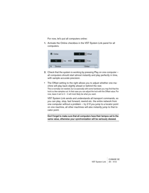 Page 513CUBASE SE
VST System Link 25 – 513
For now, let's put all computers online:
1.Activate the Online checkbox in the VST System Link panel for all 
computers. 
2.Check that the system is working by pressing Play on one computer – 
all computers should start almost instantly and play perfectly in time, 
with sample accurate precision.
•The Offset setting to the right allows you to adjust whether one ma-
chine will play back slightly ahead or behind the rest.
This is normally not needed, but occasionally...