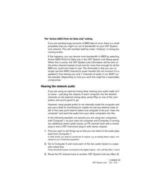 Page 515CUBASE SE
VST System Link 25 – 515
The “Active ASIO Ports for Data only” setting
If you are sending huge amounts of MIDI data at once, there is a small 
possibility that you might run out of bandwidth on your VST System 
Link network. This will manifest itself by notes “choking” or timing be-
coming erratic.
If this happens, you can devote more bandwidth to MIDI by selecting 
Active ASIO Ports for Data only in the VST System Link Setup panel. 
When this is active, the VST System Link information will be...