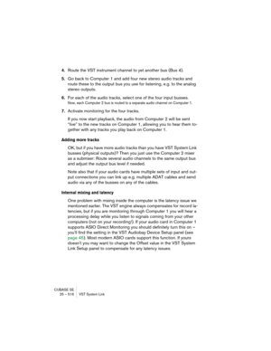 Page 516CUBASE SE
25 – 516 VST System Link
4.Route the VST instrument channel to yet another bus (Bus 4).
5.Go back to Computer 1 and add four new stereo audio tracks and 
route these to the output bus you use for listening, e.g. to the analog 
stereo outputs.
6.For each of the audio tracks, select one of the four input busses.
Now, each Computer 2 bus is routed to a separate audio channel on Computer 1.
7.Activate monitoring for the four tracks.
If you now start playback, the audio from Computer 2 will be sent...