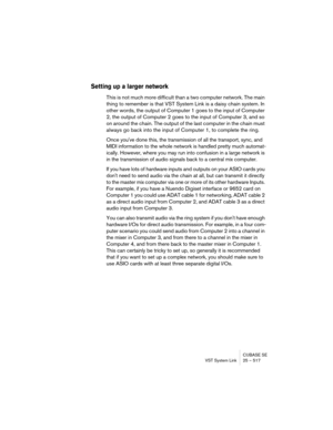 Page 517CUBASE SE
VST System Link 25 – 517
Setting up a larger network
This is not much more difficult than a two computer network. The main 
thing to remember is that VST System Link is a daisy chain system. In 
other words, the output of Computer 1 goes to the input of Computer 
2, the output of Computer 2 goes to the input of Computer 3, and so 
on around the chain. The output of the last computer in the chain must 
always go back into the input of Computer 1, to complete the ring.
Once you've done this,...