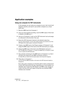Page 518CUBASE SE
25 – 518 VST System Link
Application examples
Using one computer for VST instruments
In this example, you are using one computer as your main record and 
playback machine, and want to use another computer as a virtual 
synth rack.
1.Record a MIDI track into Computer 1.
2.Once you have finished recording, route the MIDI output of that track 
to System Link MIDI port 1.
3.Now go to Computer 2, open up the VST Instrument rack and assign 
an instrument to the first slot in the rack.
4.Route the VST...