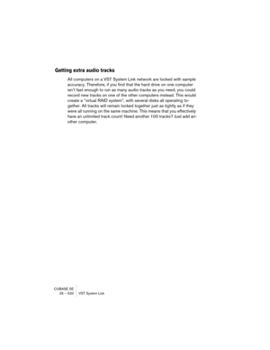 Page 520CUBASE SE
25 – 520 VST System Link
Getting extra audio tracks
All computers on a VST System Link network are locked with sample 
accuracy. Therefore, if you find that the hard drive on one computer 
isn’t fast enough to run as many audio tracks as you need, you could 
record new tracks on one of the other computers instead. This would 
create a “virtual RAID system”, with several disks all operating to-
gether. All tracks will remain locked together just as tightly as if they 
were all running on the...