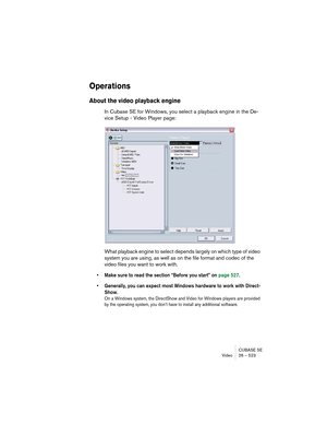 Page 523CUBASE SE
Video 26 – 523
Operations
About the video playback engine
In Cubase SE for Windows, you select a playback engine in the De-
vice Setup - Video Player page:
What playback engine to select depends largely on which type of video 
system you are using, as well as on the file format and codec of the 
video files you want to work with.
• Make sure to read the section “Before you start” on page 527.
• Generally, you can expect most Windows hardware to work with Direct-
Show.
On a Windows system, the...