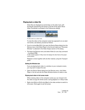 Page 525CUBASE SE
Video 26 – 525
Playing back a video file
Video files are displayed as events/clips on the video track, with 
thumbnails representing the frames in the film (if the option Show 
Video Thumbnails is activated in the Preferences dialog).
A video event on a video track.
To view the video on the computer screen (as opposed to on an exter-
nal monitor, see below), proceed as follows:
•If you’re running MacOS X, first open the Device Setup dialog from the 
Devices menu, click Video Player in the list...