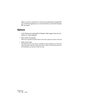 Page 528CUBASE SE
26 – 528 Video
When you have a video file in a format not supported by Cubase SE, 
use an external application to convert the file to a format that Cubase 
SE can import.
Options
In the Preferences dialog (Event Display–Video page), there are two 
options for video playback:
•Show Video Thumbnails.
When this is activated, thumbnail frames of the video contents are shown in the track.
•Video Cache Size.
This determines how much memory is available for video thumbnails. If you have long 
video...