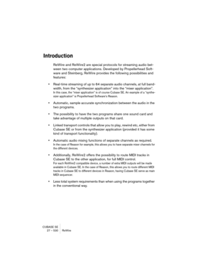 Page 530CUBASE SE
27 – 530 ReWire
Introduction
ReWire and ReWire2 are special protocols for streaming audio bet-
ween two computer applications. Developed by Propellerhead Soft-
ware and Steinberg, ReWire provides the following possibilities and 
features:
•Real-time streaming of up to 64 separate audio channels, at full band-
width, from the “synthesizer application” into the “mixer application”.
In this case, the “mixer application” is of course Cubase SE. An example of a “synthe-
sizer application” is...