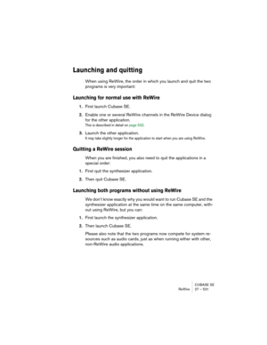 Page 531CUBASE SE
ReWire 27 – 531
Launching and quitting
When using ReWire, the order in which you launch and quit the two 
programs is very important:
Launching for normal use with ReWire
1.First launch Cubase SE.
2.Enable one or several ReWire channels in the ReWire Device dialog 
for the other application.
This is described in detail on page 532.
3.Launch the other application.
It may take slightly longer for the application to start when you are using ReWire.
Quitting a ReWire session
When you are finished,...