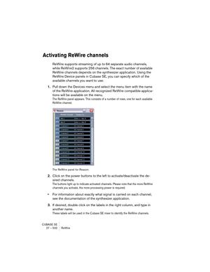 Page 532CUBASE SE
27 – 532 ReWire
Activating ReWire channels
ReWire supports streaming of up to 64 separate audio channels, 
while ReWire2 supports 256 channels. The exact number of available 
ReWire channels depends on the synthesizer application. Using the 
ReWire Device panels in Cubase SE, you can specify which of the 
available channels you want to use:
1.Pull down the Devices menu and select the menu item with the name 
of the ReWire application. All recognized ReWire compatible applica-
tions will be...