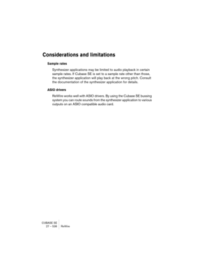 Page 536CUBASE SE
27 – 536 ReWire
Considerations and limitations
Sample rates
Synthesizer applications may be limited to audio playback in certain 
sample rates. If Cubase SE is set to a sample rate other than those, 
the synthesizer application will play back at the wrong pitch. Consult 
the documentation of the synthesizer application for details.
ASIO drivers
ReWire works well with ASIO drivers. By using the Cubase SE bussing 
system you can route sounds from the synthesizer application to various 
outputs on...