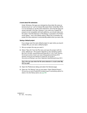 Page 540CUBASE SE
28 – 540 File handling
A word about file extensions
Under Windows, file types are indicated by three letter file name ex-
tensions (such as *.cpr for Cubase SE project files). Under Mac OS X, 
it is not necessary to use file name extensions, since the file types are 
stored internally in the files. However, if you want your Cubase SE 
projects to be compatible with both platforms, you should make sure 
the option “Use File Extension in File Dialog” is activated in the Prefer-
ences dialog –...