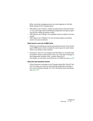 Page 55CUBASE SE
Recording 4 – 55
When recording overlapping parts, the result depends on the Rec 
Mode setting on the Transport panel:
• If Rec Mode is set to “Normal”, overdub recording works as with audio tracks, 
i.e. if you record again where something has already been recorded, you get a 
new part that overlaps the previous one(s).
• If Rec Mode is set to “Merge”, the overdubbed events are added to the exist-
ing part.
• If Rec Mode is set to “Replace”, the new recording replaces any existing 
events in...