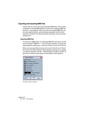 Page 544CUBASE SE
28 – 544 File handling
Exporting and importing MIDI files
Cubase SE can import and export Standard MIDI Files, which makes 
it possible to transfer MIDI material to and from virtually any MIDI ap-
plication, on any platform. When you import and export MIDI files, you 
can also specify whether certain settings associated with the tracks 
should be included in the files (automation subtracks, volume and pan 
settings etc.).
Exporting MIDI Files
To export your MIDI tracks as a Standard MIDI File,...