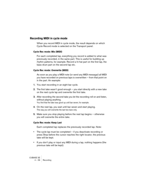Page 56CUBASE SE
4 – 56 Recording
Recording MIDI in cycle mode
When you record MIDI in cycle mode, the result depends on which 
Cycle Record mode is selected on the Transport panel:
Cycle Rec mode: Mix (MIDI)
For each completed lap, everything you record is added to what was 
previously recorded, in the same part. This is useful for building up 
rhythm patterns, for example. Record a hi-hat part on the first lap, the 
bass drum part on the second lap etc. 
Cycle Rec mode: Overwrite (MIDI)
As soon as you play a...