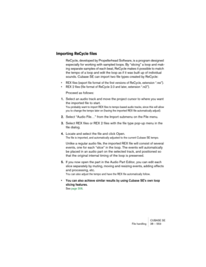 Page 553CUBASE SE
File handling 28 – 553
Importing ReCycle files
ReCycle, developed by Propellerhead Software, is a program designed 
especially for working with sampled loops. By “slicing” a loop and mak-
ing separate samples of each beat, ReCycle makes it possible to match 
the tempo of a loop and edit the loop as if it was built up of individual 
sounds. Cubase SE can import two file types created by ReCycle: 
• REX files (export file format of the first versions of ReCycle, extension “.rex”).
• REX 2 files...