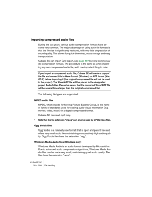 Page 554CUBASE SE
28 – 554 File handling
Importing compressed audio files
During the last years, various audio compression formats have be-
come very common. The major advantage of using such file formats is 
that the file size is significantly reduced, with very little degradation of 
sound quality. This allows for quick download, mass storage and easy 
transportation.
Cubase SE can import (and export, see page 487) several common au-
dio compression formats. The procedure is the same as when import-
ing any...