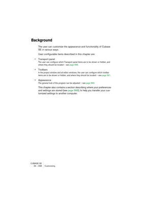 Page 558CUBASE SE
29 – 558 Customizing
Background
The user can customize the appearance and functionality of Cubase 
SE in various ways.
User configurable items described in this chapter are:
•Transport panel
The user can configure which Transport panel items are to be shown or hidden, and 
where they should be located – see page 559.
•Toolbars
In the project window and all editor windows, the user can configure which toolbar 
items are to be shown or hidden, and where they should be located – see page 561....