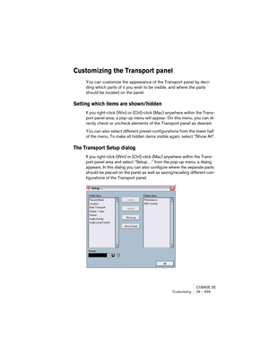 Page 559CUBASE SE
Customizing 29 – 559
Customizing the Transport panel
You can customize the appearance of the Transport panel by deci-
ding which parts of it you wish to be visible, and where the parts 
should be located on the panel.
Setting which items are shown/hidden
If you right-click (Win) or [Ctrl]-click (Mac) anywhere within the Trans-
port panel area, a pop-up menu will appear. On this menu, you can di-
rectly check or uncheck elements of the Transport panel as desired.
You can also select different...