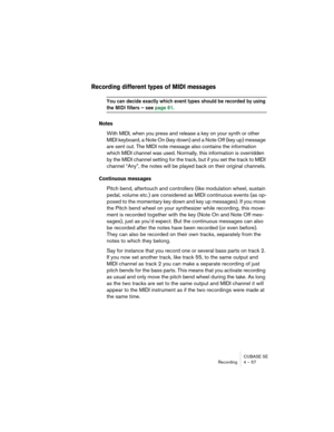 Page 57CUBASE SE
Recording 4 – 57
Recording different types of MIDI messages
You can decide exactly which event types should be recorded by using 
the MIDI filters – see page 61.
Notes
With MIDI, when you press and release a key on your synth or other 
MIDI keyboard, a Note On (key down) and a Note Off (key up) message 
are sent out. The MIDI note message also contains the information 
which MIDI channel was used. Normally, this information is overridden 
by the MIDI channel setting for the track, but if you...