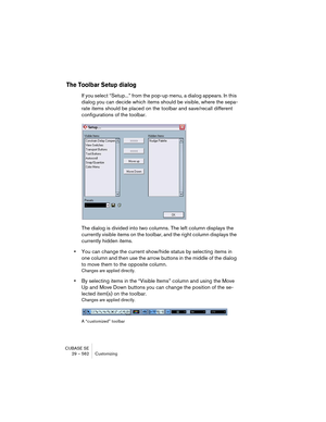 Page 562CUBASE SE
29 – 562 Customizing
The Toolbar Setup dialog
If you select “Setup...” from the pop-up menu, a dialog appears. In this 
dialog you can decide which items should be visible, where the sepa-
rate items should be placed on the toolbar and save/recall different 
configurations of the toolbar.
The dialog is divided into two columns. The left column displays the 
currently visible items on the toolbar, and the right column displays the 
currently hidden items.
•You can change the current show/hide...