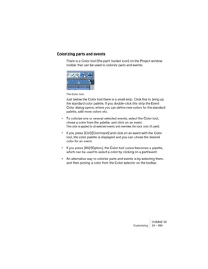 Page 565CUBASE SE
Customizing 29 – 565
Colorizing parts and events
There is a Color tool (the paint bucket icon) on the Project window 
toolbar that can be used to colorize parts and events.
The Color tool.
Just below the Color tool there is a small strip. Click this to bring up 
the standard color palette. If you double-click this strip the Event 
Color dialog opens, where you can define new colors for the standard 
palette, add more colors etc.
•To colorize one or several selected events, select the Color...