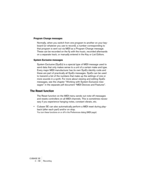 Page 58CUBASE SE
4 – 58 Recording
Program Change messages
Normally, when you switch from one program to another on your key-
board (or whatever you use to record), a number corresponding to 
that program is sent out via MIDI as a Program Change message. 
These can be recorded on the fly with the music, recorded afterwards 
on a separate track, or manually entered in the Key or List Editors. 
System Exclusive messages
System Exclusive (SysEx) is a special type of MIDI message used to 
send data that only makes...
