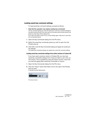 Page 577CUBASE SE
Key commands 30 – 577
Loading saved key command settings
To load saved key command settings, proceed as follows:
• Note that this operation may replace existing key commands!
The key command settings you load will replace the current key command settings for 
the same functions (if any). If you have macros of the same name as those stored in the 
preset you load, these will be replaced too.
If you want to be able to revert to your current settings again, make sure to save them 
first, as...
