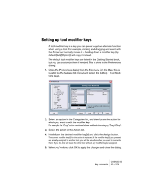 Page 579CUBASE SE
Key commands 30 – 579
Setting up tool modifier keys
A tool modifier key is a key you can press to get an alternate function 
when using a tool. For example, clicking and dragging and event with 
the Arrow tool normally moves it – holding down a modifier key (by 
default [Alt]/[Option]) will copy it instead.
The default tool modifier keys are listed in the Getting Started book, 
but you can customize them if needed. This is done in the Preferences 
dialog:
1.Open the Preferences dialog from the...