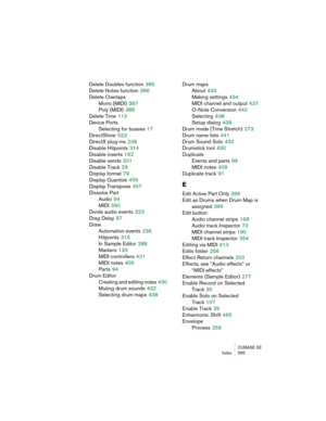 Page 585CUBASE SE
Index 585
Delete Doubles function 385
Delete Notes function
 386
Delete Overlaps
Mono (MIDI)
 387
Poly (MIDI)
 388
Delete Time
 112
Device Ports
Selecting for busses
 17
DirectShow
 523
DirectX plug-ins
 208
Disable Hitpoints
 314
Disable inserts
 192
Disable sends
 201
Disable Track
 29
Display format
 79
Display Quantize
 455
Display Transpose
 457
Dissolve Part
Audio
 94
MIDI
 390
Divide audio events
 323
Drag Delay
 97
Draw
Automation events
 236
Hitpoints
 315
In Sample Editor
 289...