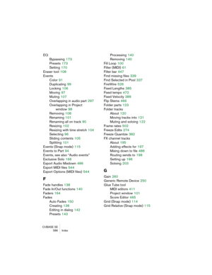 Page 586CUBASE SE
 586 Index
EQ
Bypassing
 173
Presets
 173
Setting
 170
Eraser tool
 108
Events
Color
 91
Duplicating
 99
Locking
 106
Moving
 97
Muting
 107
Overlapping in audio part
 297
Overlapping in Project
window
 98
Removing
 108
Renaming
 101
Renaming all on track
 90
Resizing
 102
Resizing with time stretch
 104
Selecting
 96
Sliding contents
 105
Splitting
 101
Events (Snap mode)
 115
Events to Part
 94
Events, see also “Audio events”
Exclusive Solo
 166
Export Audio Mixdown
 486
Export MIDI files...