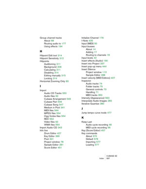 Page 587CUBASE SE
Index 587
Group channel tracks
About
 68
Routing audio to
 177
Using effects
 194
H
Hitpoint Edit tool 314
Hitpoint Sensitivity
 312
Hitpoints
Auditioning
 311
Background
 306
Calculating
 311
Disabling
 314
Editing manually
 315
Locking
 314
Horizontal Zooming Only
 83
I
Import
Audio CD Tracks
 550
Audio files
 92
Cubase Arrangement
 549
Cubase Part
 549
Cubase Song
 547
Medium in Pool
 341
MIDI files
 544
MPEG files
 554
Ogg Vorbis files
 554
REX
 553
Video files
 92
WMA files
 554
Import...