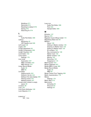 Page 588CUBASE SE
 588 Index
Modifying 571
Removing
 574
Resetting to default
 578
Saving
 576
Searching for
 574
L
Lanes
Audio Part Editor
 296
Latency
Monitoring
 43
VST System Link
 508
Left locator
 28
Legato
 384
Length Adjustment
 60
Length Compression
 359
Length Quantize
 406
Level faders
 164
Level meters
Settings
 176
Line mode
Automation
 237
MIDI controllers
 422
MIDI velocity
 419
Linear Record Mode
Audio
 46
MIDI
 55
List Editor
Adding events
 444
Editing in the list
 444
Editing in the value...