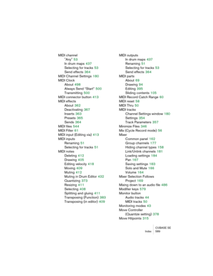 Page 589CUBASE SE
Index 589
MIDI channel
"Any"
 53
In drum maps
 437
Selecting for tracks
 53
Send effects
 364
MIDI Channel Settings
 180
MIDI Clock
About
 498
Always Send “Start”
 500
Transmitting
 500
MIDI connector button
 413
MIDI effects
About
 362
Deactivating
 367
Inserts
 363
Presets
 365
Sends
 364
MIDI files
 544
MIDI Filter
 61
MIDI input (Editing via)
 413
MIDI inputs
Renaming
 51
Selecting for tracks
 51
MIDI notes
Deleting
 412
Drawing
 405
Editing velocity
 418
Moving
 409
Muting
 412...