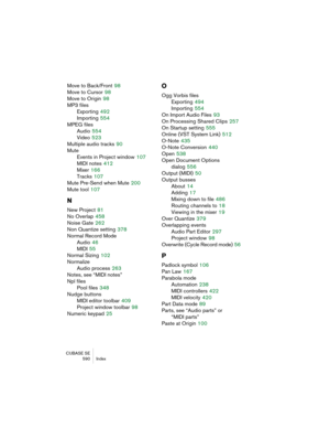 Page 590CUBASE SE
 590 Index
Move to Back/Front 98
Move to Cursor
 98
Move to Origin
 98
MP3 files
Exporting
 492
Importing
 554
MPEG files
Audio
 554
Video
 523
Multiple audio tracks
 90
Mute
Events in Project window
 107
MIDI notes
 412
Mixer
 166
Tracks
 107
Mute Pre-Send when Mute
 200
Mute tool
 107
N
New Project 81
No Overlap
 458
Noise Gate
 262
Non Quantize setting
 378
Normal Record Mode
Audio
 46
MIDI
 55
Normal Sizing
 102
Normalize
Audio process
 263
Notes, see “MIDI notes”
Npl files
Pool files
 348...