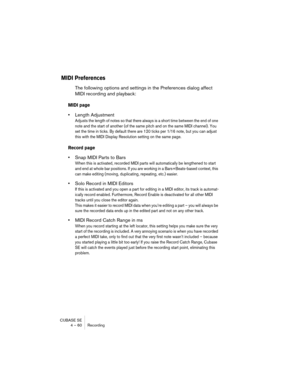 Page 60CUBASE SE
4 – 60 Recording
MIDI Preferences
The following options and settings in the Preferences dialog affect 
MIDI recording and playback:
MIDI page
•Length Adjustment
Adjusts the length of notes so that there always is a short time between the end of one 
note and the start of another (of the same pitch and on the same MIDI channel). You 
set the time in ticks. By default there are 120 ticks per 1/16 note, but you can adjust 
this with the MIDI Display Resolution setting on the same page.
Record...