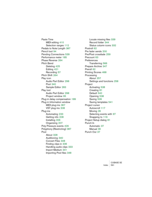 Page 591CUBASE SE
Index 591
Paste Time
MIDI editing
 410
Selection ranges
 112
Pedals to Note Length
 387
Pencil tool
 94
Pending Connections
 539
Performance meter
 185
Phase Reverse
 264
Pitch Bend
Deleting
 425
Editing
 421
Recording
 57
Pitch Shift
 264
Play icon
Audio Part Editor
 298
Pool
 340
Sample Editor
 283
Play tool
Audio Part Editor
 298
Project window
 95
Plug-in delay compensation
 189
Plug-in Information window
MIDI plug-ins
 367
VST plug-ins
 208
Plug-ins
Automating
 233
Getting info
 208...