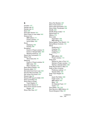 Page 593CUBASE SE
Index 593
S
S button 107
Sample rate
 82
Sample size
 40
Save
 539
Save New Version
 541
Save Project to new folder
 542
Scissors tool
MIDI editors
 411
Project window
 101
Score Editor
 465
Score
Displaying
 454
Printing
 468
Scrubbing
Events in Project window
 95
Events in Sample Editor
 284
Resizing events by
 103
Search key commands
 574
Select Tool
Show Extra Info
 79
Selecting
Events in Project window
 96
MIDI notes
 408
Mixer channels
 170
Send effects (Audio)
 195
Sensivity slider
 312...