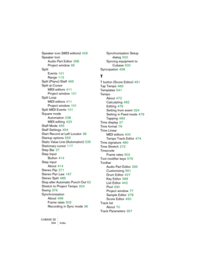 Page 594CUBASE SE
 594 Index
Speaker icon (MIDI editors) 405
Speaker tool
Audio Part Editor
 298
Project window
 95
Split
Events
 101
Range
 113
Split (Piano) Staff
 455
Split at Cursor
MIDI editors
 411
Project window
 101
Split Loop
MIDI editors
 411
Project window
 101
Split MIDI Events
 101
Square mode
Automation
 238
MIDI editing
 423
Staff Mode
 455
Staff Settings
 454
Start Record at Left Locator
 36
Startup options
 555
Static Value Line (Automation)
 235
Stationary cursor
 117
Step Bar
 27
Step Input...