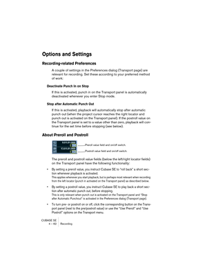 Page 62CUBASE SE
4 – 62 Recording
Options and Settings
Recording-related Preferences
A couple of settings in the Preferences dialog (Transport page) are 
relevant for recording. Set these according to your preferred method 
of work:
Deactivate Punch In on Stop
If this is activated, punch in on the Transport panel is automatically 
deactivated whenever you enter Stop mode.
Stop after Automatic Punch Out
If this is activated, playback will automatically stop after automatic 
punch out (when the project cursor...