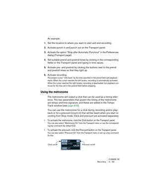 Page 63CUBASE SE
Recording 4 – 63
An example:
1.Set the locators to where you want to start and end recording.
2.Activate punch in and punch out on the Transport panel.
3.Activate the option “Stop after Automatic Punchout” in the Preferences 
dialog (Transport page).
4.Set suitable preroll and postroll times by clicking in the corresponding 
fields on the Transport panel and typing in time values.
5.Activate pre- and postroll by clicking the buttons next to the preroll 
and postroll times so that they light...