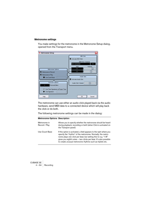 Page 64CUBASE SE
4 – 64 Recording
Metronome settings
You make settings for the metronome in the Metronome Setup dialog, 
opened from the Transport menu.
The metronome can use either an audio click played back via the audio 
hardware, send MIDI data to a connected device which will play back 
the click or do both. 
The following metronome settings can be made in the dialog:
Metronome Options Description
Metronome in 
Record / PlayAllows you to specify whether the metronome should be heard 
during playback,...